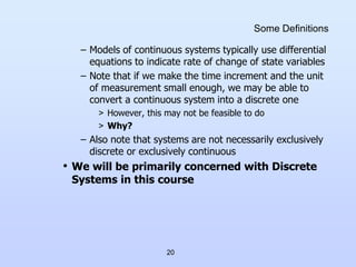 20
Some Definitions
– Models of continuous systems typically use differential
equations to indicate rate of change of state variables
– Note that if we make the time increment and the unit
of measurement small enough, we may be able to
convert a continuous system into a discrete one
> However, this may not be feasible to do
> Why?
– Also note that systems are not necessarily exclusively
discrete or exclusively continuous
• We will be primarily concerned with Discrete
Systems in this course
 