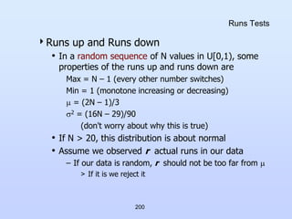 200
Runs Tests
Runs up and Runs down
• In a random sequence of N values in U[0,1), some
properties of the runs up and runs down are
Max = N – 1 (every other number switches)
Min = 1 (monotone increasing or decreasing)
 = (2N – 1)/3
2 = (16N – 29)/90
(don't worry about why this is true)
• If N > 20, this distribution is about normal
• Assume we observed r actual runs in our data
– If our data is random, r should not be too far from 
> If it is we reject it
 