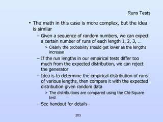 203
Runs Tests
• The math in this case is more complex, but the idea
is similar
– Given a sequence of random numbers, we can expect
a certain number of runs of each length 1, 2, 3, …
> Clearly the probability should get lower as the lengths
increase
– If the run lengths in our empirical tests differ too
much from the expected distribution, we can reject
the generator
– Idea is to determine the empirical distribution of runs
of various lengths, then compare it with the expected
distribution given random data
> The distributions are compared using the Chi-Square
test
– See handout for details
 