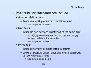 204
Other Tests
Other tests for independence include
• Autocorrelation tests
– Tests relationship of items m locations apart
> See simple ex on board
• Gap tests
– Tests the gap between repetitions of the same digit
> For U[0,1) we can discretize it and test for the gap
between values in the same bin
> See simple ex on board
• Poker test
– Tests frequencies of digits within numbers
– Looks at possible poker hands and their frequencies
vs. the expected values
> See simple ex on board
 
