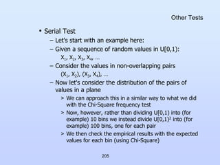 205
Other Tests
• Serial Test
– Let's start with an example here:
– Given a sequence of random values in U[0,1):
X1, X2, X3, X4, …
– Consider the values in non-overlapping pairs
(X1, X2), (X3, X4), …
– Now let's consider the distribution of the pairs of
values in a plane
> We can approach this in a similar way to what we did
with the Chi-Square frequency test
> Now, however, rather than dividing U[0,1) into (for
example) 10 bins we instead divide U[0,1)2 into (for
example) 100 bins, one for each pair
> We then check the empirical results with the expected
values for each bin (using Chi-Square)
 