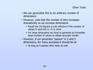 206
Other Tests
– We can generalize this to an arbitrary number of
dimensions
– However, note that the number of bins increases
dramatically as we increase dimensions
> Recall the Chi-Square is only effective if the number of
values in each bin is ~5 or more
> For large dimensions we have to generate an incredibly
large number of values to obtain accurate results
– However, if our generator "passes" in 2 and 3
dimensions, for many purposes it should be ok
> As long as it passes other tests as well
 