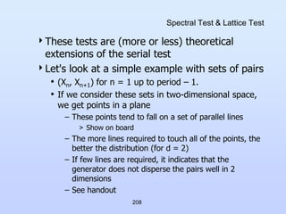 208
Spectral Test & Lattice Test
These tests are (more or less) theoretical
extensions of the serial test
Let's look at a simple example with sets of pairs
• (Xn, Xn+1) for n = 1 up to period – 1.
• If we consider these sets in two-dimensional space,
we get points in a plane
– These points tend to fall on a set of parallel lines
> Show on board
– The more lines required to touch all of the points, the
better the distribution (for d = 2)
– If few lines are required, it indicates that the
generator does not disperse the pairs well in 2
dimensions
– See handout
 