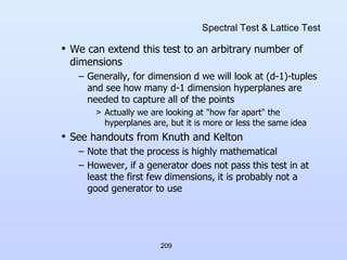 209
Spectral Test & Lattice Test
• We can extend this test to an arbitrary number of
dimensions
– Generally, for dimension d we will look at (d-1)-tuples
and see how many d-1 dimension hyperplanes are
needed to capture all of the points
> Actually we are looking at "how far apart" the
hyperplanes are, but it is more or less the same idea
• See handouts from Knuth and Kelton
– Note that the process is highly mathematical
– However, if a generator does not pass this test in at
least the first few dimensions, it is probably not a
good generator to use
 