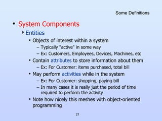 21
Some Definitions
• System Components
Entities
• Objects of interest within a system
– Typically "active" in some way
– Ex: Customers, Employees, Devices, Machines, etc
• Contain attributes to store information about them
– Ex: For Customer: items purchased, total bill
• May perform activities while in the system
– Ex: For Customer: shopping, paying bill
– In many cases it is really just the period of time
required to perform the activity
• Note how nicely this meshes with object-oriented
programming
 