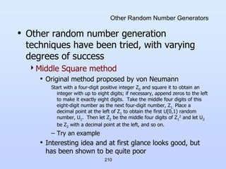 210
Other Random Number Generators
• Other random number generation
techniques have been tried, with varying
degrees of success
Middle Square method
• Original method proposed by von Neumann
Start with a four-digit positive integer Z0 and square it to obtain an
integer with up to eight digits; if necessary, append zeros to the left
to make it exactly eight digits. Take the middle four digits of this
eight-digit number as the next four-digit number, Z1. Place a
decimal point at the left of Z1 to obtain the first U[0,1) random
number, U1. Then let Z2 be the middle four digits of Z1
2 and let U2
be Z2 with a decimal point at the left, and so on.
– Try an example
• Interesting idea and at first glance looks good, but
has been shown to be quite poor
 