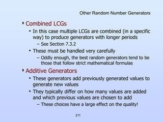 211
Other Random Number Generators
Combined LCGs
• In this case multiple LCGs are combined (in a specific
way) to produce generators with longer periods
– See Section 7.3.2
• These must be handled very carefully
– Oddly enough, the best random generators tend to be
those that follow strict mathematical formulas
Additive Generators
• These generators add previously generated values to
generate new values
• They typically differ on how many values are added
and which previous values are chosen to add
– These choices have a large effect on the quality!
 