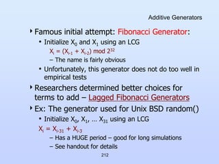 212
Additive Generators
Famous initial attempt: Fibonacci Generator:
• Initialize X0 and X1 using an LCG
Xi = (Xi-1 + Xi-2) mod 232
– The name is fairly obvious
• Unfortunately, this generator does not do too well in
empirical tests
Researchers determined better choices for
terms to add – Lagged Fibonacci Generators
Ex: The generator used for Unix BSD random()
• Initialize X0, X1, … X31 using an LCG
Xi = Xi-31 + Xi-3
– Has a HUGE period – good for long simulations
– See handout for details
 