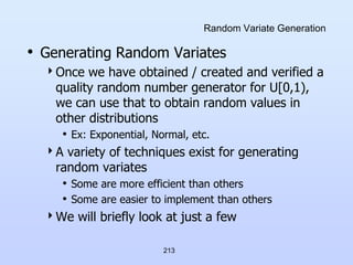 213
Random Variate Generation
• Generating Random Variates
Once we have obtained / created and verified a
quality random number generator for U[0,1),
we can use that to obtain random values in
other distributions
• Ex: Exponential, Normal, etc.
A variety of techniques exist for generating
random variates
• Some are more efficient than others
• Some are easier to implement than others
We will briefly look at just a few
 