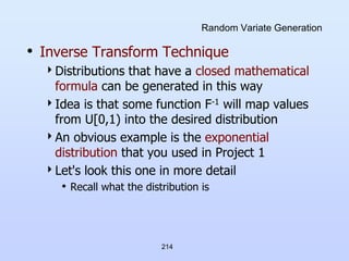 214
Random Variate Generation
• Inverse Transform Technique
Distributions that have a closed mathematical
formula can be generated in this way
Idea is that some function F-1 will map values
from U[0,1) into the desired distribution
An obvious example is the exponential
distribution that you used in Project 1
Let's look this one in more detail
• Recall what the distribution is
 