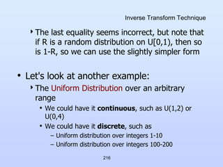 216
Inverse Transform Technique
The last equality seems incorrect, but note that
if R is a random distribution on U[0,1), then so
is 1-R, so we can use the slightly simpler form
• Let's look at another example:
The Uniform Distribution over an arbitrary
range
• We could have it continuous, such as U(1,2) or
U(0,4)
• We could have it discrete, such as
– Uniform distribution over integers 1-10
– Uniform distribution over integers 100-200
 