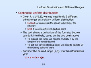 217
Uniform Distributions on Different Ranges
• Continuous uniform distributions
– Given R  U[0,1), we may need to do 2 different
things to get an arbitrary uniform distribution
> Expand (or compress) the range to be larger (or
smaller)
> Shift it to get a different starting point
– The text shows a derivation of the formula, but we
can do it intuitively, based on the two goals above
> To expand the range we need to multiply R by the
length of the range desired
> To get the correct starting point, we need to add (to 0)
the starting point we want
– Consider the desired range [a,b]. Our transformations
yield
X = a + (b – a)R
 