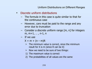 218
Uniform Distributions on Different Ranges
• Discrete uniform distributions
– The formula in this case is quite similar to that for
the continuous case
– However, care must be paid to the range and any
error due to truncation
– Consider a discrete uniform range [m, n] for integers
m, m+1, … , n-1, n
– If we use
X = m + (n – m)R
> The minimum value is correct, since the minimum
result for X is m (since R can be 0)
> Now we need to be sure of two things:
1) The maximum value is correct
2) The probabilities of all values are the same
 