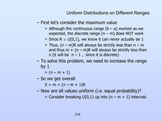 219
Uniform Distributions on Different Ranges
– First let's consider the maximum value
> Although the continuous range (b – a) worked as we
expected, the discrete range (n – m) does NOT work
> Since R  U[0,1), we know it can never actually be 1
> Thus, (n – m)R will always be strictly less than n – m
and thus m + (n – m)R will always be strictly less than
n (it will be n – 1 , since it is discrete)
– To solve this problem, we need to increase the range
by 1
> (n – m + 1)
– So we get overall
X = m + (n – m + 1)R
– Now are all values uniform (i.e. equal probability)?
> Consider breaking U[0,1) up into (n – m + 1) intervals
 