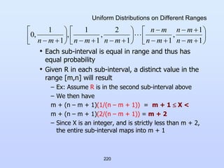 220
Uniform Distributions on Different Ranges
• Each sub-interval is equal in range and thus has
equal probability
• Given R in each sub-interval, a distinct value in the
range [m,n] will result
– Ex: Assume R is in the second sub-interval above
– We then have
m + (n – m + 1)(1/(n – m + 1)) = m + 1  X <
m + (n – m + 1)(2/(n – m + 1)) = m + 2
– Since X is an integer, and is strictly less than m + 2,
the entire sub-interval maps into m + 1






























 1
1
,
1
1
2
,
1
1
,
1
1
,
0
m
n
m
n
m
n
m
n
m
n
m
n
m
n

 