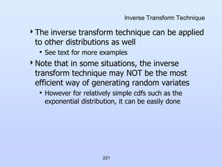 221
Inverse Transform Technique
The inverse transform technique can be applied
to other distributions as well
• See text for more examples
Note that in some situations, the inverse
transform technique may NOT be the most
efficient way of generating random variates
• However for relatively simple cdfs such as the
exponential distribution, it can be easily done
 