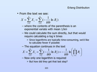 223
Erlang Distribution
• From the text we see:
– where the contents of the parenthesis is an
exponential variate with mean 1/k
– We could calculate the sum directly, but that would
require calculating a log k times
> Since logarithms are typically time-consuming, we'd like
to calculate fewer if possible
– The equation continues in the text
– Now only one logarithm is required
> But how did they get that last step?
)
ln
1
(
1 1
i
k
i
k
i
i R
k
X
X  
  

















 
  
 
k
i
i
i
k
i
k
i
i R
k
R
k
X
X
1
1 1
ln
1
)
ln
1
(
 