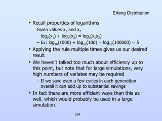 224
Erlang Distribution
• Recall properties of logarithms
Given values x1 and x2
logb(x1) + logb(x2) = logb(x1x2)
– Ex: log10(1000) + log10(100) = log10(100000) = 5
• Applying the rule multiple times gives us our desired
result
• We haven't talked too much about efficiency up to
this point, but note that for large simulations, very
high numbers of variates may be required
– If we save even a few cycles in each generation
overall it can add up to substantial savings
• In fact there are more efficient ways than this as
well, which would probably be used in a large
simulation
 