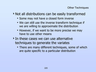225
Other Techniques
Not all distributions can be easily transformed
• Some may not have a closed form inverse
• We can still use the inverse transform technique if
we are willing to approximate the distribution
• However, if we want to be more precise we may
have to use other means
In these cases we can use alternative
techniques to generate the variates
• There are many different techniques, some of which
are quite specific to a particular distribution
 