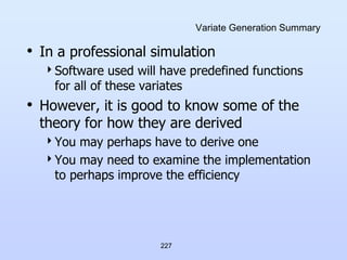 227
Variate Generation Summary
• In a professional simulation
Software used will have predefined functions
for all of these variates
• However, it is good to know some of the
theory for how they are derived
You may perhaps have to derive one
You may need to examine the implementation
to perhaps improve the efficiency
 