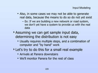 229
Input Modeling
• Also, in some cases we may not be able to generate
real data, because the means to do so do not yet exist
– Ex: If we are building a new network or road system,
we don't yet have a system to provide us with the real
data
Assuming we can get sample input data,
determining the distribution is not easy
• Usually requires multiple steps, and a combination of
computer and "by hand" work
Let's try to do this for a small real example
• Arrivals at Panera downstairs
• We'll monitor Panera for the rest of class
 