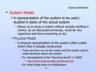 23
Some Definitions
• System Model
A representation of the system to be used /
studied in place of the actual system
• Allows us to study a system without actually building it
(which, as we discussed previously, could be very
expensive and time-consuming to do)
Physical Model
• A physical representation of the system (often scaled
down) that is actually constructed
– Tests are then run on the model and the results used to
make decisions about the system
– Ex: Development of the "bouncing bomb" in WWII
> http://www.sirbarneswallis.com/Bombs.htm
– Ex: Most things done on Mythbusters
 