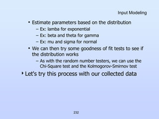 232
Input Modeling
• Estimate parameters based on the distribution
– Ex: lamba for exponential
– Ex: beta and theta for gamma
– Ex: mu and sigma for normal
• We can then try some goodness of fit tests to see if
the distribution works
– As with the random number testers, we can use the
Chi-Square test and the Kolmogorov-Smirnov test
Let's try this process with our collected data
 