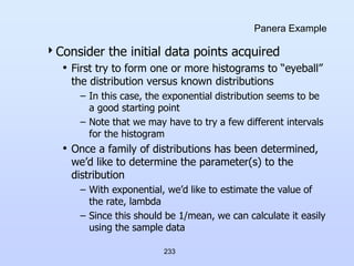 233
Panera Example
Consider the initial data points acquired
• First try to form one or more histograms to “eyeball”
the distribution versus known distributions
– In this case, the exponential distribution seems to be
a good starting point
– Note that we may have to try a few different intervals
for the histogram
• Once a family of distributions has been determined,
we’d like to determine the parameter(s) to the
distribution
– With exponential, we’d like to estimate the value of
the rate, lambda
– Since this should be 1/mean, we can calculate it easily
using the sample data
 