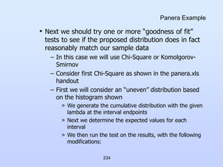 234
Panera Example
• Next we should try one or more “goodness of fit”
tests to see if the proposed distribution does in fact
reasonably match our sample data
– In this case we will use Chi-Square or Komolgorov-
Smirnov
– Consider first Chi-Square as shown in the panera.xls
handout
– First we will consider an “uneven” distribution based
on the histogram shown
> We generate the cumulative distribution with the given
lambda at the interval endpoints
> Next we determine the expected values for each
interval
> We then run the test on the results, with the following
modifications:
 