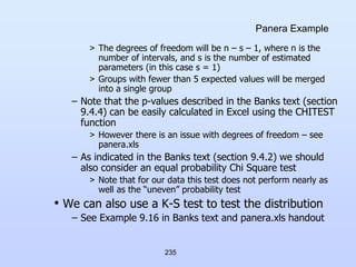 235
Panera Example
> The degrees of freedom will be n – s – 1, where n is the
number of intervals, and s is the number of estimated
parameters (in this case s = 1)
> Groups with fewer than 5 expected values will be merged
into a single group
– Note that the p-values described in the Banks text (section
9.4.4) can be easily calculated in Excel using the CHITEST
function
> However there is an issue with degrees of freedom – see
panera.xls
– As indicated in the Banks text (section 9.4.2) we should
also consider an equal probability Chi Square test
> Note that for our data this test does not perform nearly as
well as the “uneven” probability test
• We can also use a K-S test to test the distribution
– See Example 9.16 in Banks text and panera.xls handout
 