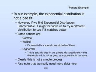 236
Panera Example
In our example, the exponential distribution is
not a bad fit
• However, if we find Exponential Distribution
unacceptable it might behoove us to try a different
distribution to see if it matches better
• Some options are
– Gamma
– Weibull
> Exponential is a special case of both of these
– Lognormal
> This is actually tried in the panera.xls spreadsheet – see
the results – it is not as good as exponential in this case
• Clearly this is not a simple process
• Also note that we really need more data here
 