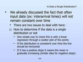 238
Is Data a Single Distribution?
• We already discussed the fact that often
input data (ex: interarrival times) will not
remain constant over time
 There are two issues to deal with here:
1) How to determine if the data is a single
distribution or not
– One simple way to check this is with a linear
regression through a scatter plot of the points
– If the distribution is consistent over time the line
should be horizontal
– If it has a positive slope it means the mean is
gradually increasing (similar idea for negative slope)
 