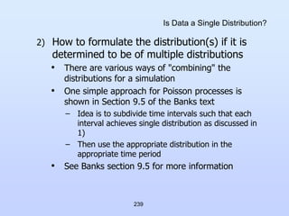 239
Is Data a Single Distribution?
2) How to formulate the distribution(s) if it is
determined to be of multiple distributions
• There are various ways of "combining" the
distributions for a simulation
• One simple approach for Poisson processes is
shown in Section 9.5 of the Banks text
– Idea is to subdivide time intervals such that each
interval achieves single distribution as discussed in
1)
– Then use the appropriate distribution in the
appropriate time period
• See Banks section 9.5 for more information
 