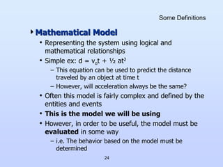 24
Some Definitions
Mathematical Model
• Representing the system using logical and
mathematical relationships
• Simple ex: d = vot + ½ at2
– This equation can be used to predict the distance
traveled by an object at time t
– However, will acceleration always be the same?
• Often this model is fairly complex and defined by the
entities and events
• This is the model we will be using
• However, in order to be useful, the model must be
evaluated in some way
– i.e. The behavior based on the model must be
determined
 