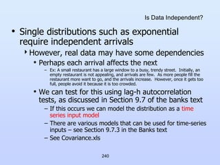 240
Is Data Independent?
• Single distributions such as exponential
require independent arrivals
However, real data may have some dependencies
• Perhaps each arrival affects the next
– Ex: A small restaurant has a large window to a busy, trendy street. Initially, an
empty restaurant is not appealing, and arrivals are few. As more people fill the
restaurant more want to go, and the arrivals increase. However, once it gets too
full, people avoid it because it is too crowded.
• We can test for this using lag-h autocorrelation
tests, as discussed in Section 9.7 of the banks text
– If this occurs we can model the distribution as a time
series input model
– There are various models that can be used for time-series
inputs – see Section 9.7.3 in the Banks text
– See Covariance.xls
 