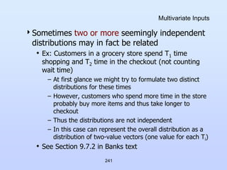 241
Multivariate Inputs
Sometimes two or more seemingly independent
distributions may in fact be related
• Ex: Customers in a grocery store spend T1 time
shopping and T2 time in the checkout (not counting
wait time)
– At first glance we might try to formulate two distinct
distributions for these times
– However, customers who spend more time in the store
probably buy more items and thus take longer to
checkout
– Thus the distributions are not independent
– In this case can represent the overall distribution as a
distribution of two-value vectors (one value for each Ti)
• See Section 9.7.2 in Banks text
 