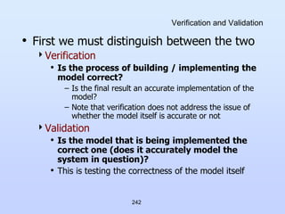 242
Verification and Validation
• First we must distinguish between the two
Verification
• Is the process of building / implementing the
model correct?
– Is the final result an accurate implementation of the
model?
– Note that verification does not address the issue of
whether the model itself is accurate or not
Validation
• Is the model that is being implemented the
correct one (does it accurately model the
system in question)?
• This is testing the correctness of the model itself
 