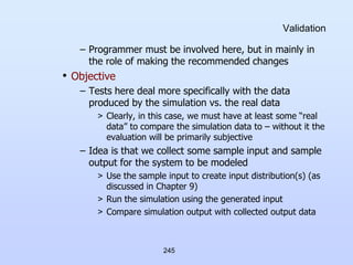 245
Validation
– Programmer must be involved here, but in mainly in
the role of making the recommended changes
• Objective
– Tests here deal more specifically with the data
produced by the simulation vs. the real data
> Clearly, in this case, we must have at least some “real
data” to compare the simulation data to – without it the
evaluation will be primarily subjective
– Idea is that we collect some sample input and sample
output for the system to be modeled
> Use the sample input to create input distribution(s) (as
discussed in Chapter 9)
> Run the simulation using the generated input
> Compare simulation output with collected output data
 