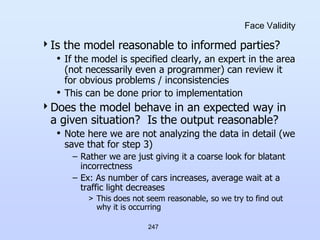 247
Face Validity
Is the model reasonable to informed parties?
• If the model is specified clearly, an expert in the area
(not necessarily even a programmer) can review it
for obvious problems / inconsistencies
• This can be done prior to implementation
Does the model behave in an expected way in
a given situation? Is the output reasonable?
• Note here we are not analyzing the data in detail (we
save that for step 3)
– Rather we are just giving it a coarse look for blatant
incorrectness
– Ex: As number of cars increases, average wait at a
traffic light decreases
> This does not seem reasonable, so we try to find out
why it is occurring
 