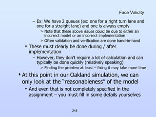 248
Face Validity
– Ex: We have 2 queues (ex: one for a right turn lane and
one for a straight lane) and one is always empty
> Note that these above issues could be due to either an
incorrect model or an incorrect implementation
> Often validation and verification are done hand-in-hand
• These must clearly be done during / after
implementation
– However, they don’t require a lot of calculation and can
typically be done quickly (relatively speaking)
> Finding the problem at least – fixing it may take more time
At this point in our Oakland simulation, we can
only look at the “reasonableness” of the model
• And even that is not completely specified in the
assignment – you must fill in some details yourselves
 