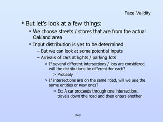 249
Face Validity
But let’s look at a few things:
• We choose streets / stores that are from the actual
Oakland area
• Input distribution is yet to be determined
– But we can look at some potential inputs
– Arrivals of cars at lights / parking lots
> If several different intersections / lots are considered,
will the distributions be different for each?
> Probably
> If intersections are on the same road, will we use the
same entities or new ones?
> Ex: A car proceeds through one intersection,
travels down the road and then enters another
 