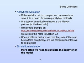 25
Some Definitions
• Analytical evaluation
– If the model is not too complex we can sometimes
solve it in a closed form using analytical methods
– One type of analytical evaluation is the Markov
process (or Markov chain)
– Nice simple example at:
http://en.wikipedia.org/wiki/Examples_of_Markov_chains
– We will see this more in Section 6.4
– Often problems that are too complex, even if they can
be modeled analytically, are too computation intensive
to be practical
• Simulation evaluation
– More often we need to simulate the behavior of
the model
 