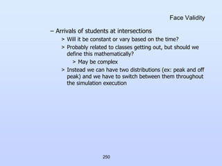 250
Face Validity
– Arrivals of students at intersections
> Will it be constant or vary based on the time?
> Probably related to classes getting out, but should we
define this mathematically?
> May be complex
> Instead we can have two distributions (ex: peak and off
peak) and we have to switch between them throughout
the simulation execution
 