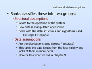 251
Validate Model Assumptions
• Banks classifies these into two groups:
Structural assumptions
• Relate to the operation of the system
• How data is manipulated once inside
• Deals with the data structures and algorithms used
– Ex: Single FIFO Queue
Data assumptions
• Are the distributions used correct / accurate?
• This takes the data issues from the face validity and
looks at them in more detail
• More or less what we did in Chapter 9
 