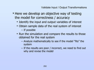 252
Validate Input / Output Transformations
Here we develop an objective way of testing
the model for correctness / accuracy
• Identify the input and output variables of interest
• Obtain sample data of the real system of interest
– If possible
• Run the simulation and compare the results to those
obtained for the real system
– Analyze mathematically to see if the model “fits” the
system
– If the results are poor / incorrect, we need to find out
why and revise the model
 