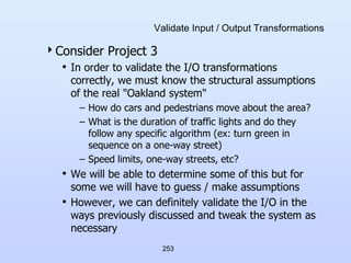 253
Validate Input / Output Transformations
Consider Project 3
• In order to validate the I/O transformations
correctly, we must know the structural assumptions
of the real "Oakland system"
– How do cars and pedestrians move about the area?
– What is the duration of traffic lights and do they
follow any specific algorithm (ex: turn green in
sequence on a one-way street)
– Speed limits, one-way streets, etc?
• We will be able to determine some of this but for
some we will have to guess / make assumptions
• However, we can definitely validate the I/O in the
ways previously discussed and tweak the system as
necessary
 