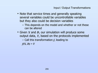 255
Input / Output Transformations
• Note that service times and generally speaking
several variables could be uncontrollable variables
but they also could be decision variables
– This depends on the model and whether or not these
can be altered
• Given X and D, our simulation will produce some
output data, Y, based on the protocols implemented
– Call this transformation f, leading to
f(X, D) = Y
 