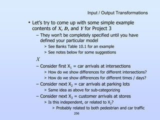 256
Input / Output Transformations
• Let’s try to come up with some simple example
contents of X, D, and Y for Project 3
– They won’t be completely specified until you have
defined your particular model
> See Banks Table 10.1 for an example
> See notes below for some suggestions
X
– Consider first X1 = car arrivals at intersections
> How do we show differences for different intersections?
> How do we show differences for different times / days?
– Consider next X2 = car arrivals at parking lots
> Same idea as above for sub-categorizing
– Consider next X3 = customer arrivals at stores
> Is this independent, or related to X2?
> Probably related to both pedestrian and car traffic
 
