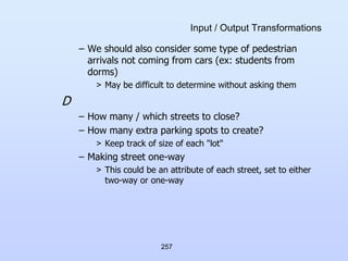 257
Input / Output Transformations
– We should also consider some type of pedestrian
arrivals not coming from cars (ex: students from
dorms)
> May be difficult to determine without asking them
D
– How many / which streets to close?
– How many extra parking spots to create?
> Keep track of size of each "lot"
– Making street one-way
> This could be an attribute of each street, set to either
two-way or one-way
 