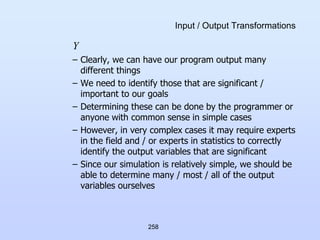 258
Input / Output Transformations
Y
– Clearly, we can have our program output many
different things
– We need to identify those that are significant /
important to our goals
– Determining these can be done by the programmer or
anyone with common sense in simple cases
– However, in very complex cases it may require experts
in the field and / or experts in statistics to correctly
identify the output variables that are significant
– Since our simulation is relatively simple, we should be
able to determine many / most / all of the output
variables ourselves
 